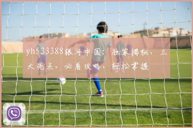 yh533388银河中国：独家揭秘，三大亮点，必看攻略，轻松掌握