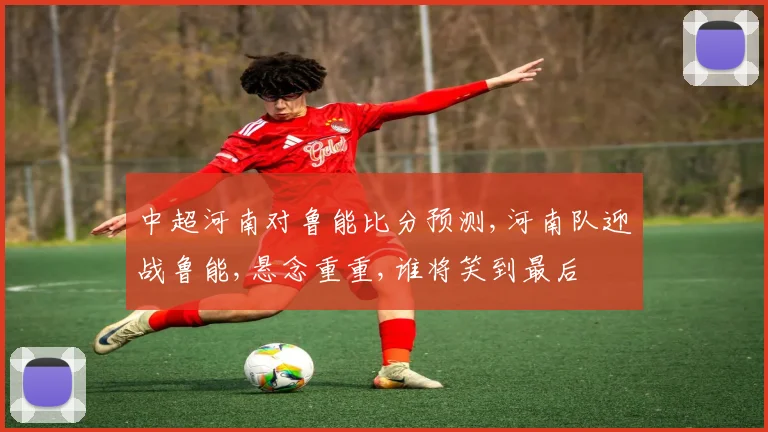 中超河南对鲁能比分预测,河南队迎战鲁能,悬念重重,谁将笑到最后